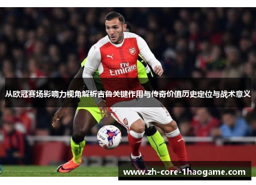 从欧冠赛场影响力视角解析吉鲁关键作用与传奇价值历史定位与战术意义
