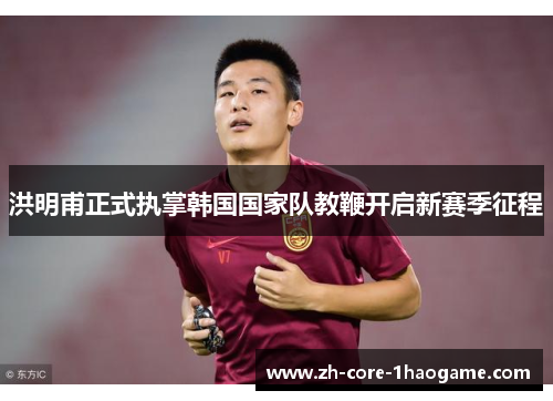 洪明甫正式执掌韩国国家队教鞭开启新赛季征程