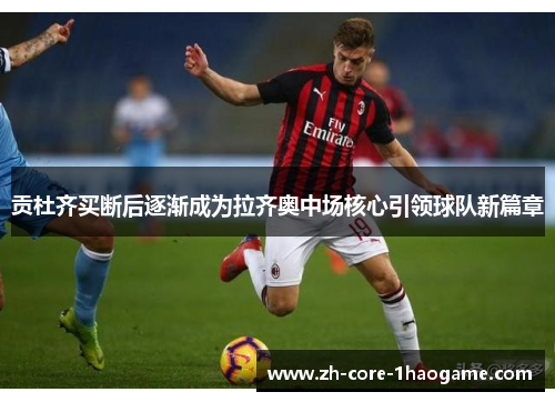 贡杜齐买断后逐渐成为拉齐奥中场核心引领球队新篇章 贡杜齐买断后逐渐成为拉齐奥中场核心引领球队新篇章